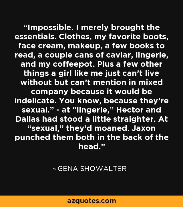 Impossible. I merely brought the essentials. Clothes, my favorite boots, face cream, makeup, a few books to read, a couple cans of caviar, lingerie, and my coffeepot. Plus a few other things a girl like me just can’t live without but can’t mention in mixed company because it would be indelicate. You know, because they’re sexual.” - at “lingerie,” Hector and Dallas had stood a little straighter. At “sexual,” they’d moaned. Jaxon punched them both in the back of the head. - Gena Showalter