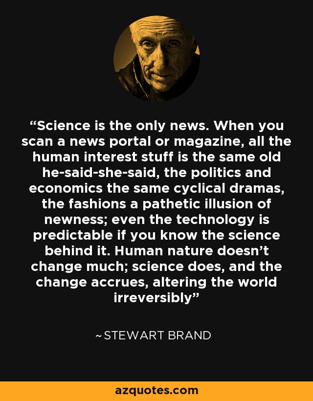 Science is the only news. When you scan a news portal or magazine, all the human interest stuff is the same old he-said-she-said, the politics and economics the same cyclical dramas, the fashions a pathetic illusion of newness; even the technology is predictable if you know the science behind it. Human nature doesn't change much; science does, and the change accrues, altering the world irreversibly - Stewart Brand