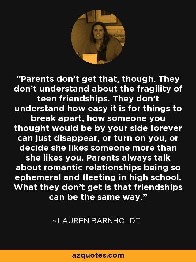 Parents don't get that, though. They don't understand about the fragility of teen friendships. They don't understand how easy it is for things to break apart, how someone you thought would be by your side forever can just disappear, or turn on you, or decide she likes someone more than she likes you. Parents always talk about romantic relationships being so ephemeral and fleeting in high school. What they don't get is that friendships can be the same way. - Lauren Barnholdt