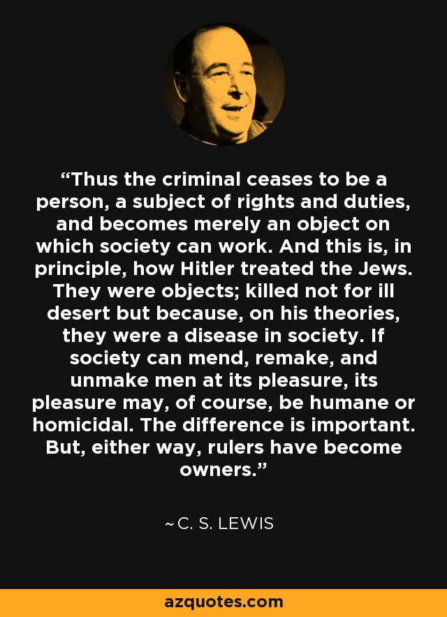 Thus the criminal ceases to be a person, a subject of rights and duties, and becomes merely an object on which society can work. And this is, in principle, how Hitler treated the Jews. They were objects; killed not for ill desert but because, on his theories, they were a disease in society. If society can mend, remake, and unmake men at its pleasure, its pleasure may, of course, be humane or homicidal. The difference is important. But, either way, rulers have become owners. - C. S. Lewis