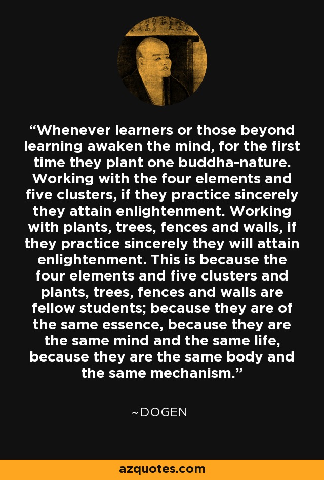 Whenever learners or those beyond learning awaken the mind, for the first time they plant one buddha-nature. Working with the four elements and five clusters, if they practice sincerely they attain enlightenment. Working with plants, trees, fences and walls, if they practice sincerely they will attain enlightenment. This is because the four elements and five clusters and plants, trees, fences and walls are fellow students; because they are of the same essence, because they are the same mind and the same life, because they are the same body and the same mechanism. - Dogen