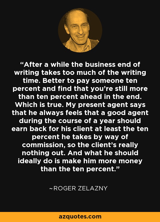 After a while the business end of writing takes too much of the writing time. Better to pay someone ten percent and find that you're still more than ten percent ahead in the end. Which is true. My present agent says that he always feels that a good agent during the course of a year should earn back for his client at least the ten percent he takes by way of commission, so the client's really nothing out. And what he should ideally do is make him more money than the ten percent. - Roger Zelazny