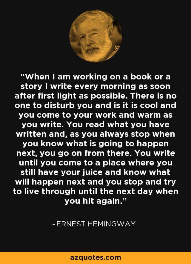 When I am working on a book or a story I write every morning as soon after first light as possible. There is no one to disturb you and is it is cool and you come to your work and warm as you write. You read what you have written and, as you always stop when you know what is going to happen next, you go on from there. You write until you come to a place where you still have your juice and know what will happen next and you stop and try to live through until the next day when you hit again. - Ernest Hemingway