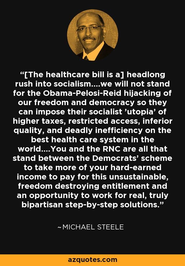 [The healthcare bill is a] headlong rush into socialism....we will not stand for the Obama-Pelosi-Reid hijacking of our freedom and democracy so they can impose their socialist 'utopia' of higher taxes, restricted access, inferior quality, and deadly inefficiency on the best health care system in the world....You and the RNC are all that stand between the Democrats' scheme to take more of your hard-earned income to pay for this unsustainable, freedom destroying entitlement and an opportunity to work for real, truly bipartisan step-by-step solutions. - Michael Steele