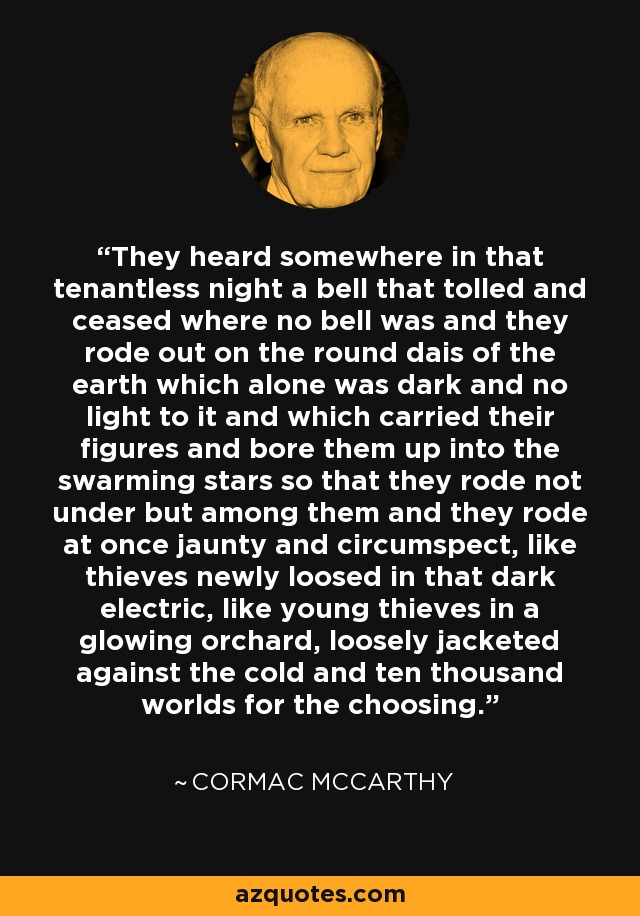 They heard somewhere in that tenantless night a bell that tolled and ceased where no bell was and they rode out on the round dais of the earth which alone was dark and no light to it and which carried their figures and bore them up into the swarming stars so that they rode not under but among them and they rode at once jaunty and circumspect, like thieves newly loosed in that dark electric, like young thieves in a glowing orchard, loosely jacketed against the cold and ten thousand worlds for the choosing. - Cormac McCarthy