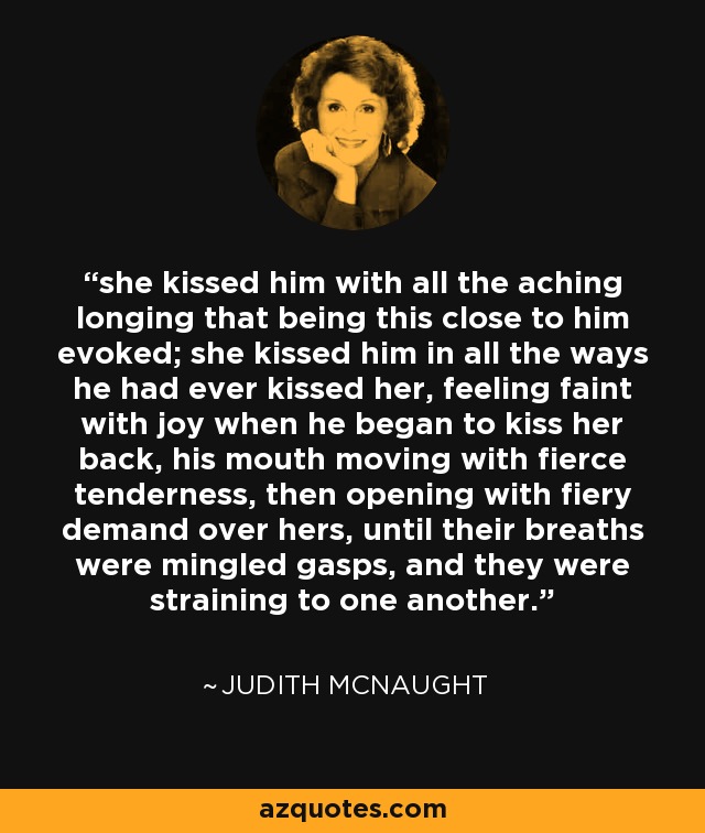 she kissed him with all the aching longing that being this close to him evoked; she kissed him in all the ways he had ever kissed her, feeling faint with joy when he began to kiss her back, his mouth moving with fierce tenderness, then opening with fiery demand over hers, until their breaths were mingled gasps, and they were straining to one another. - Judith McNaught