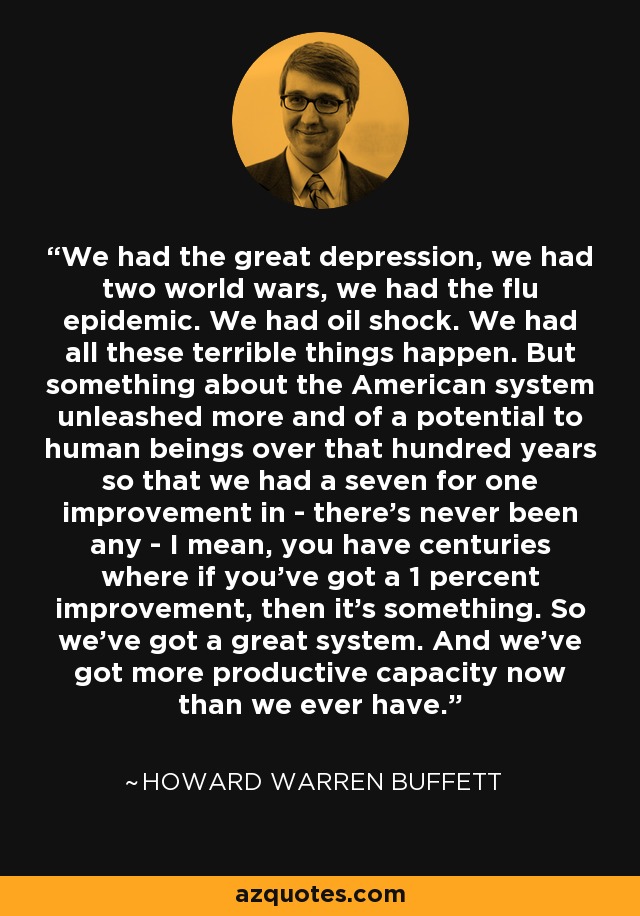 We had the great depression, we had two world wars, we had the flu epidemic. We had oil shock. We had all these terrible things happen. But something about the American system unleashed more and of a potential to human beings over that hundred years so that we had a seven for one improvement in - there's never been any - I mean, you have centuries where if you've got a 1 percent improvement, then it's something. So we've got a great system. And we've got more productive capacity now than we ever have. - Howard Warren Buffett