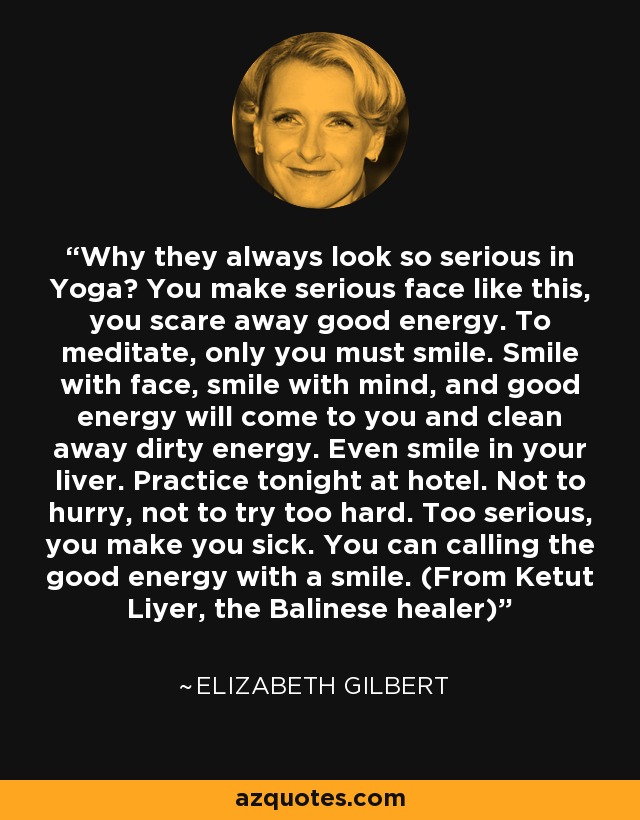 Why they always look so serious in Yoga? You make serious face like this, you scare away good energy. To meditate, only you must smile. Smile with face, smile with mind, and good energy will come to you and clean away dirty energy. Even smile in your liver. Practice tonight at hotel. Not to hurry, not to try too hard. Too serious, you make you sick. You can calling the good energy with a smile. (From Ketut Liyer, the Balinese healer) - Elizabeth Gilbert