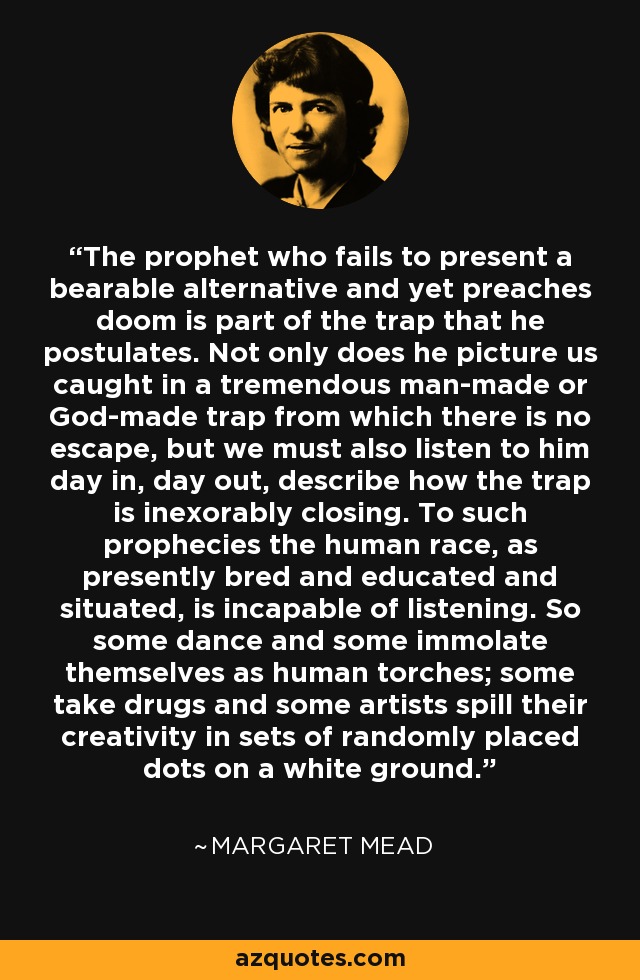 The prophet who fails to present a bearable alternative and yet preaches doom is part of the trap that he postulates. Not only does he picture us caught in a tremendous man-made or God-made trap from which there is no escape, but we must also listen to him day in, day out, describe how the trap is inexorably closing. To such prophecies the human race, as presently bred and educated and situated, is incapable of listening. So some dance and some immolate themselves as human torches; some take drugs and some artists spill their creativity in sets of randomly placed dots on a white ground. - Margaret Mead