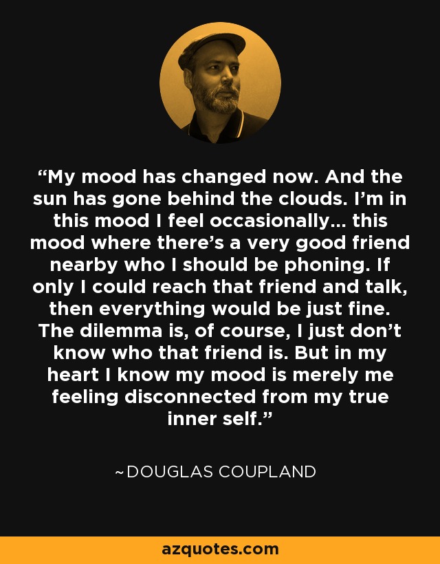 My mood has changed now. And the sun has gone behind the clouds. I'm in this mood I feel occasionally... this mood where there's a very good friend nearby who I should be phoning. If only I could reach that friend and talk, then everything would be just fine. The dilemma is, of course, I just don't know who that friend is. But in my heart I know my mood is merely me feeling disconnected from my true inner self. - Douglas Coupland