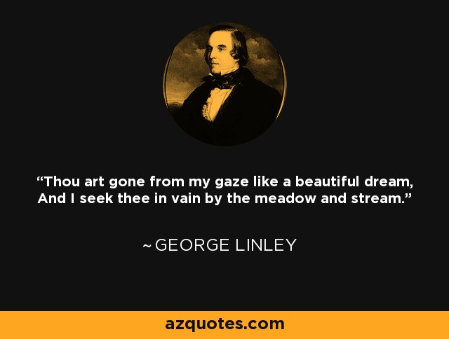 Thou art gone from my gaze like a beautiful dream, And I seek thee in vain by the meadow and stream. - George Linley