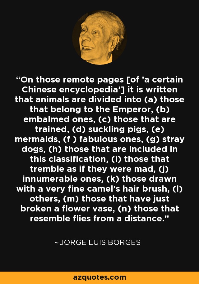 On those remote pages [of 'a certain Chinese encyclopedia'] it is written that animals are divided into (a) those that belong to the Emperor, (b) embalmed ones, (c) those that are trained, (d) suckling pigs, (e) mermaids, (f ) fabulous ones, (g) stray dogs, (h) those that are included in this classification, (i) those that tremble as if they were mad, (j) innumerable ones, (k) those drawn with a very fine camel's hair brush, (l) others, (m) those that have just broken a flower vase, (n) those that resemble flies from a distance. - Jorge Luis Borges