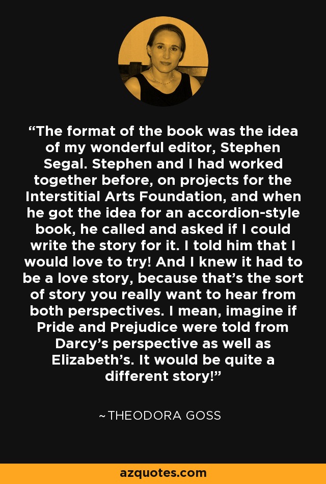 The format of the book was the idea of my wonderful editor, Stephen Segal. Stephen and I had worked together before, on projects for the Interstitial Arts Foundation, and when he got the idea for an accordion-style book, he called and asked if I could write the story for it. I told him that I would love to try! And I knew it had to be a love story, because that's the sort of story you really want to hear from both perspectives. I mean, imagine if Pride and Prejudice were told from Darcy's perspective as well as Elizabeth's. It would be quite a different story! - Theodora Goss