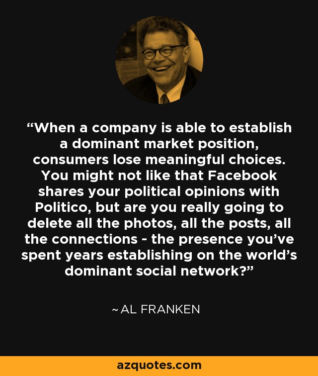 When a company is able to establish a dominant market position, consumers lose meaningful choices. You might not like that Facebook shares your political opinions with Politico, but are you really going to delete all the photos, all the posts, all the connections - the presence you’ve spent years establishing on the world’s dominant social network? - Al Franken