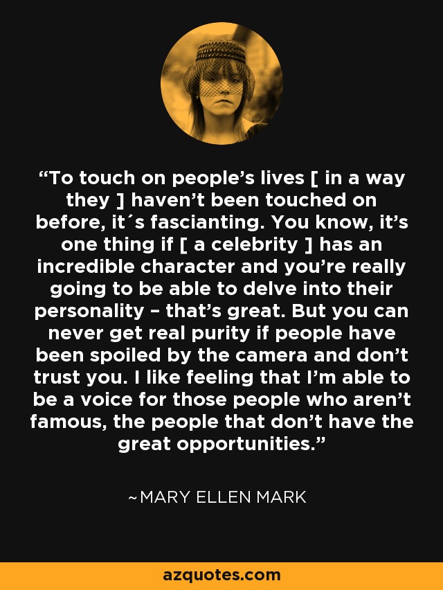 To touch on people's lives [ in a way they ] haven't been touched on before, it´s fascianting. You know, it's one thing if [ a celebrity ] has an incredible character and you're really going to be able to delve into their personality – that's great. But you can never get real purity if people have been spoiled by the camera and don't trust you. I like feeling that I'm able to be a voice for those people who aren't famous, the people that don't have the great opportunities. - Mary Ellen Mark