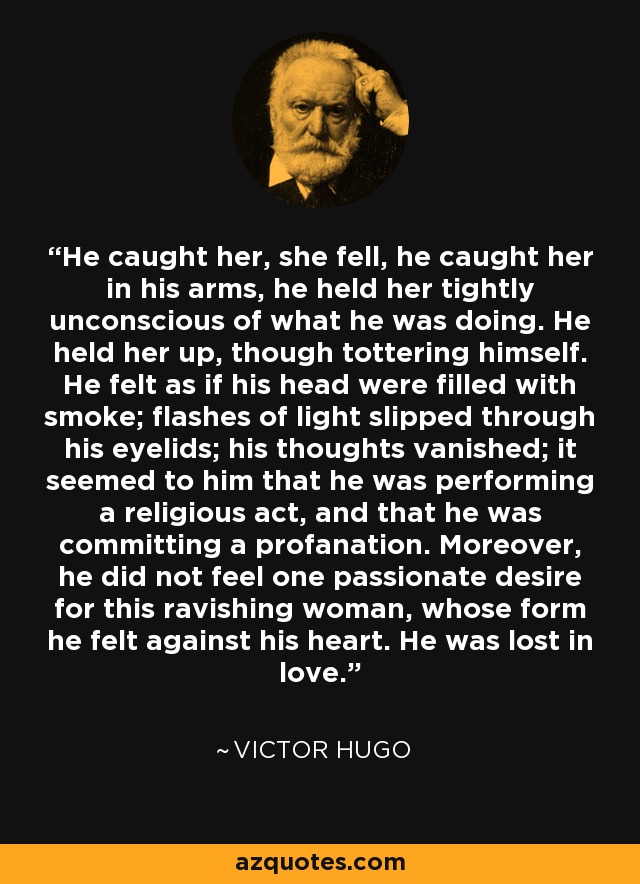 He caught her, she fell, he caught her in his arms, he held her tightly unconscious of what he was doing. He held her up, though tottering himself. He felt as if his head were filled with smoke; flashes of light slipped through his eyelids; his thoughts vanished; it seemed to him that he was performing a religious act, and that he was committing a profanation. Moreover, he did not feel one passionate desire for this ravishing woman, whose form he felt against his heart. He was lost in love. - Victor Hugo