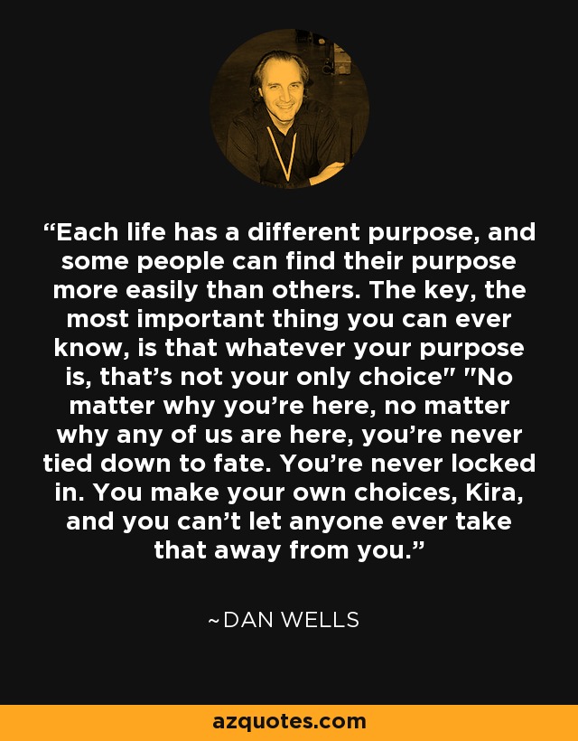 Each life has a different purpose, and some people can find their purpose more easily than others. The key, the most important thing you can ever know, is that whatever your purpose is, that's not your only choice