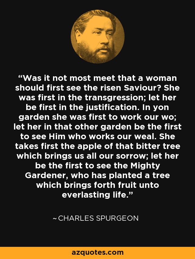 Was it not most meet that a woman should first see the risen Saviour? She was first in the transgression; let her be first in the justification. In yon garden she was first to work our wo; let her in that other garden be the first to see Him who works our weal. She takes first the apple of that bitter tree which brings us all our sorrow; let her be the first to see the Mighty Gardener, who has planted a tree which brings forth fruit unto everlasting life. - Charles Spurgeon