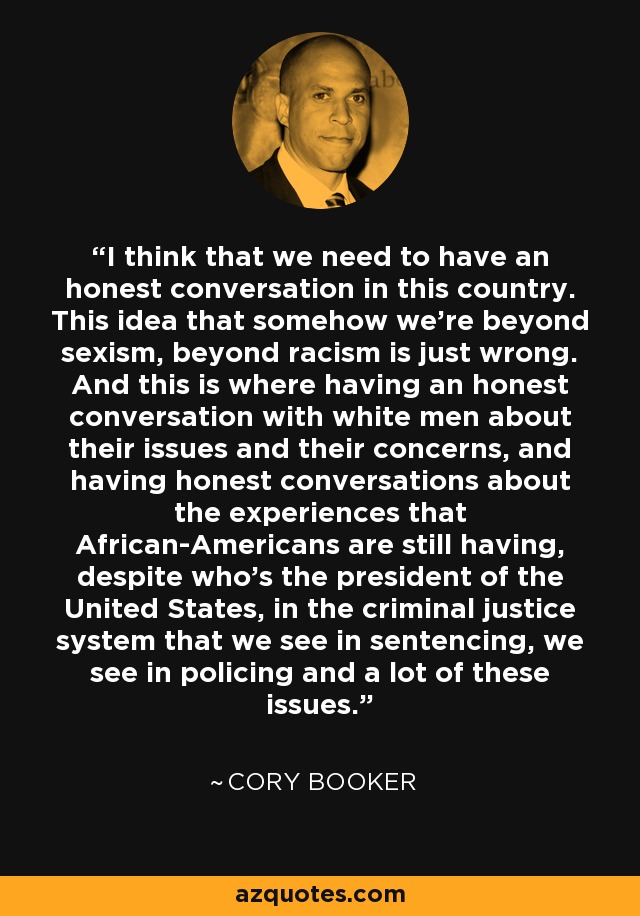 I think that we need to have an honest conversation in this country. This idea that somehow we're beyond sexism, beyond racism is just wrong. And this is where having an honest conversation with white men about their issues and their concerns, and having honest conversations about the experiences that African-Americans are still having, despite who's the president of the United States, in the criminal justice system that we see in sentencing, we see in policing and a lot of these issues. - Cory Booker