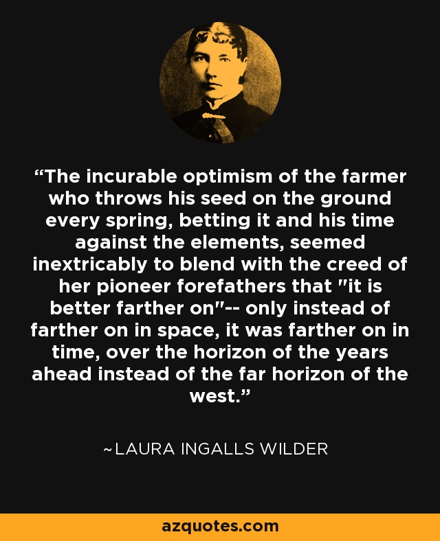 The incurable optimism of the farmer who throws his seed on the ground every spring, betting it and his time against the elements, seemed inextricably to blend with the creed of her pioneer forefathers that 