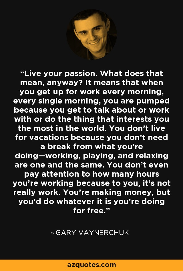 Live your passion. What does that mean, anyway? It means that when you get up for work every morning, every single morning, you are pumped because you get to talk about or work with or do the thing that interests you the most in the world. You don’t live for vacations because you don’t need a break from what you’re doing—working, playing, and relaxing are one and the same. You don’t even pay attention to how many hours you’re working because to you, it’s not really work. You’re making money, but you’d do whatever it is you’re doing for free. - Gary Vaynerchuk
