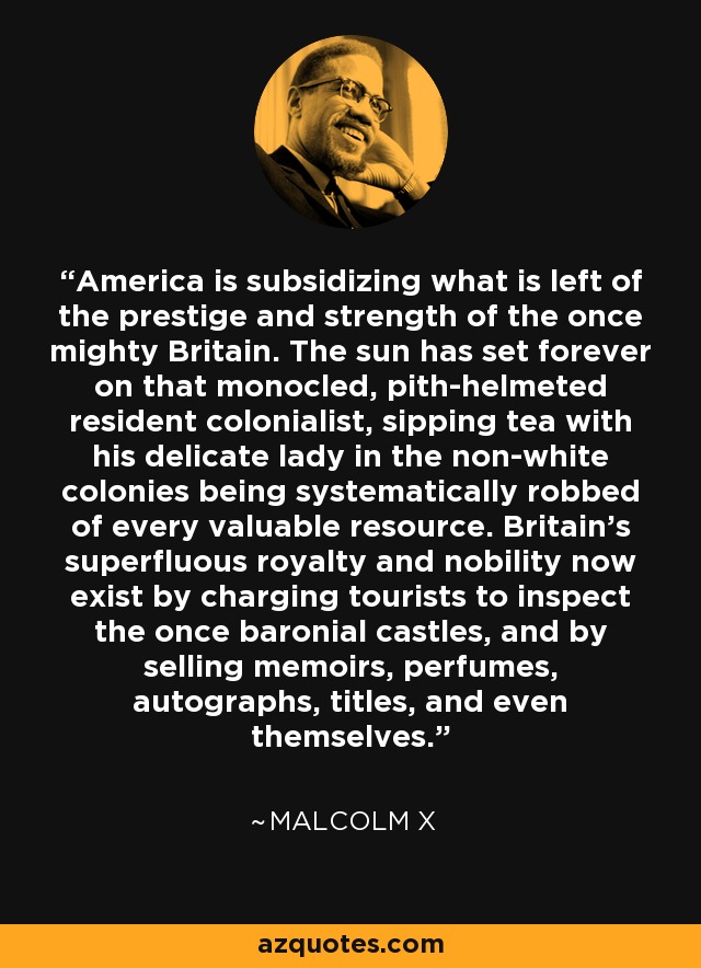 America is subsidizing what is left of the prestige and strength of the once mighty Britain. The sun has set forever on that monocled, pith-helmeted resident colonialist, sipping tea with his delicate lady in the non-white colonies being systematically robbed of every valuable resource. Britain's superfluous royalty and nobility now exist by charging tourists to inspect the once baronial castles, and by selling memoirs, perfumes, autographs, titles, and even themselves. - Malcolm X