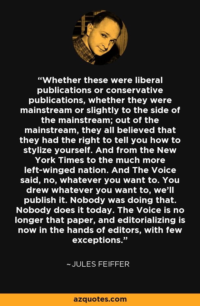Whether these were liberal publications or conservative publications, whether they were mainstream or slightly to the side of the mainstream; out of the mainstream, they all believed that they had the right to tell you how to stylize yourself. And from the New York Times to the much more left-winged nation. And The Voice said, no, whatever you want to. You drew whatever you want to, we'll publish it. Nobody was doing that. Nobody does it today. The Voice is no longer that paper, and editorializing is now in the hands of editors, with few exceptions. - Jules Feiffer