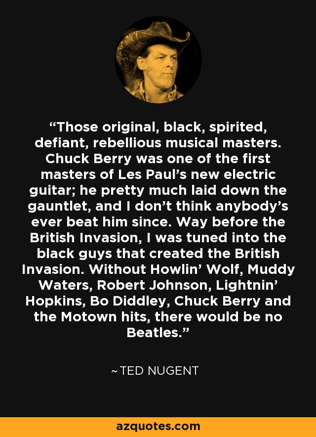 Those original, black, spirited, defiant, rebellious musical masters. Chuck Berry was one of the first masters of Les Paul's new electric guitar; he pretty much laid down the gauntlet, and I don't think anybody's ever beat him since. Way before the British Invasion, I was tuned into the black guys that created the British Invasion. Without Howlin' Wolf, Muddy Waters, Robert Johnson, Lightnin' Hopkins, Bo Diddley, Chuck Berry and the Motown hits, there would be no Beatles. - Ted Nugent
