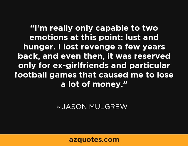 I'm really only capable to two emotions at this point: lust and hunger. I lost revenge a few years back, and even then, it was reserved only for ex-girlfriends and particular football games that caused me to lose a lot of money. - Jason Mulgrew