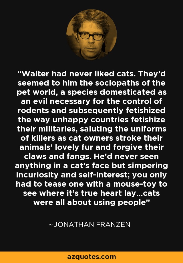 Walter had never liked cats. They'd seemed to him the sociopaths of the pet world, a species domesticated as an evil necessary for the control of rodents and subsequently fetishized the way unhappy countries fetishize their militaries, saluting the uniforms of killers as cat owners stroke their animals' lovely fur and forgive their claws and fangs. He'd never seen anything in a cat's face but simpering incuriosity and self-interest; you only had to tease one with a mouse-toy to see where it's true heart lay...cats were all about using people - Jonathan Franzen