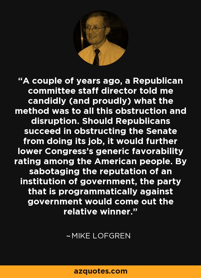 A couple of years ago, a Republican committee staff director told me candidly (and proudly) what the method was to all this obstruction and disruption. Should Republicans succeed in obstructing the Senate from doing its job, it would further lower Congress’s generic favorability rating among the American people. By sabotaging the reputation of an institution of government, the party that is programmatically against government would come out the relative winner. - Mike Lofgren
