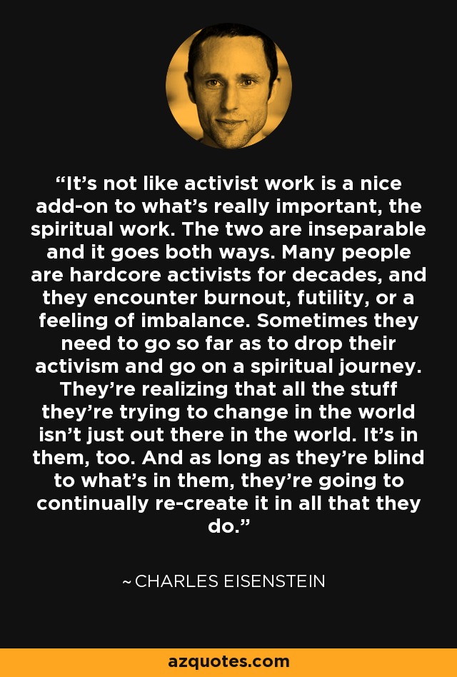 It's not like activist work is a nice add-on to what's really important, the spiritual work. The two are inseparable and it goes both ways. Many people are hardcore activists for decades, and they encounter burnout, futility, or a feeling of imbalance. Sometimes they need to go so far as to drop their activism and go on a spiritual journey. They're realizing that all the stuff they're trying to change in the world isn't just out there in the world. It's in them, too. And as long as they're blind to what's in them, they're going to continually re-create it in all that they do. - Charles Eisenstein