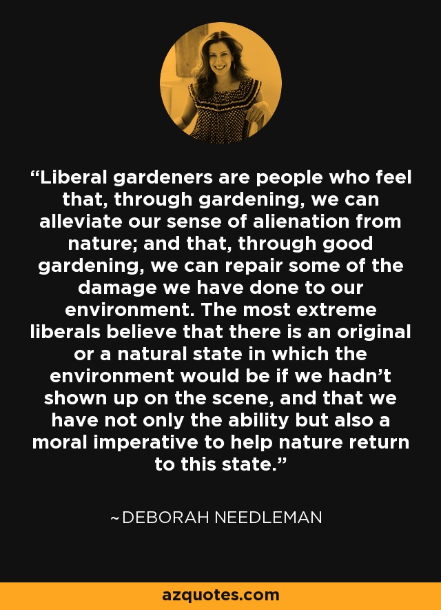 Liberal gardeners are people who feel that, through gardening, we can alleviate our sense of alienation from nature; and that, through good gardening, we can repair some of the damage we have done to our environment. The most extreme liberals believe that there is an original or a natural state in which the environment would be if we hadn't shown up on the scene, and that we have not only the ability but also a moral imperative to help nature return to this state. - Deborah Needleman