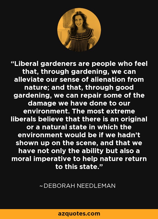 Liberal gardeners are people who feel that, through gardening, we can alleviate our sense of alienation from nature; and that, through good gardening, we can repair some of the damage we have done to our environment. The most extreme liberals believe that there is an original or a natural state in which the environment would be if we hadn't shown up on the scene, and that we have not only the ability but also a moral imperative to help nature return to this state. - Deborah Needleman