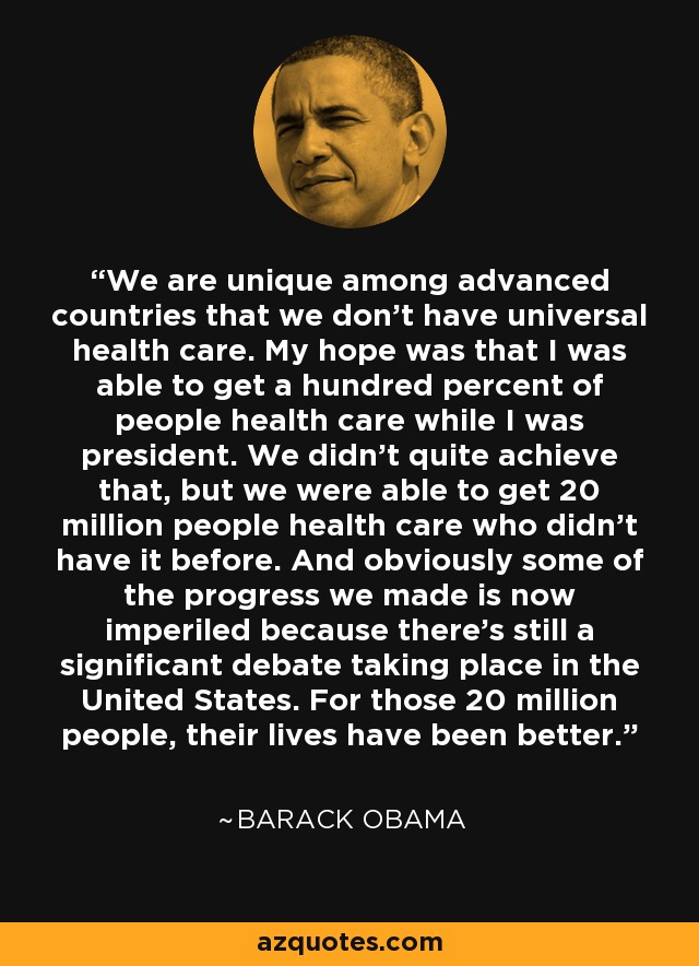 We are unique among advanced countries that we don't have universal health care. My hope was that I was able to get a hundred percent of people health care while I was president. We didn't quite achieve that, but we were able to get 20 million people health care who didn't have it before. And obviously some of the progress we made is now imperiled because there's still a significant debate taking place in the United States. For those 20 million people, their lives have been better. - Barack Obama