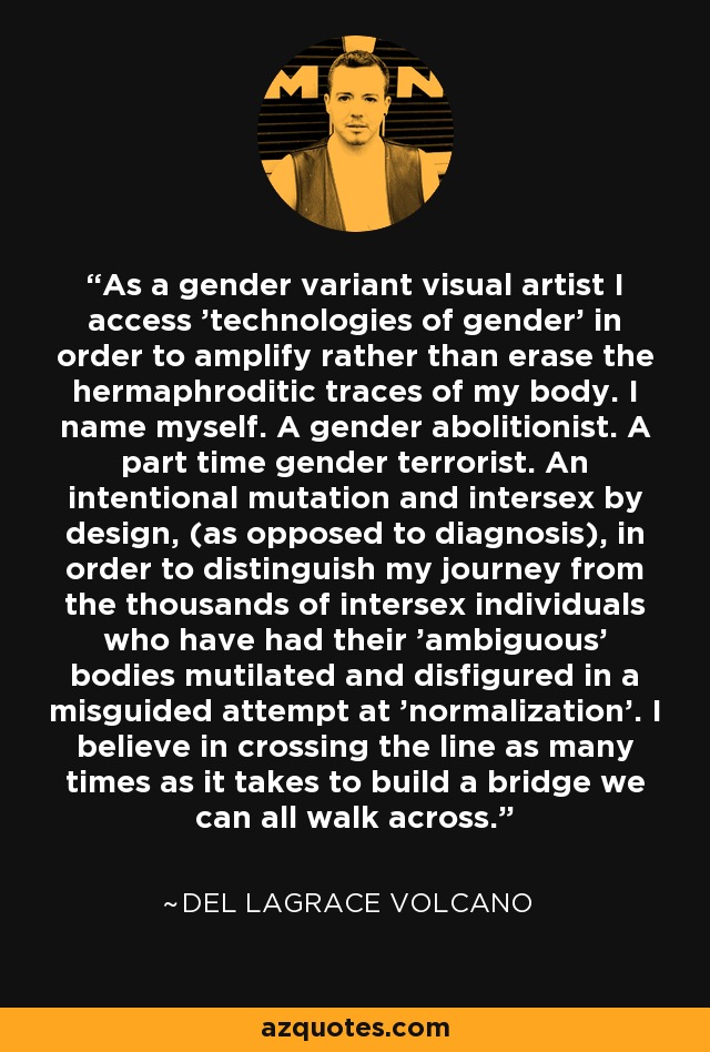 As a gender variant visual artist I access 'technologies of gender' in order to amplify rather than erase the hermaphroditic traces of my body. I name myself. A gender abolitionist. A part time gender terrorist. An intentional mutation and intersex by design, (as opposed to diagnosis), in order to distinguish my journey from the thousands of intersex individuals who have had their 'ambiguous' bodies mutilated and disfigured in a misguided attempt at 'normalization'. I believe in crossing the line as many times as it takes to build a bridge we can all walk across. - Del LaGrace Volcano