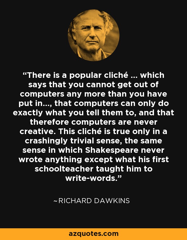 There is a popular cliché ... which says that you cannot get out of computers any more than you have put in..., that computers can only do exactly what you tell them to, and that therefore computers are never creative. This cliché is true only in a crashingly trivial sense, the same sense in which Shakespeare never wrote anything except what his first schoolteacher taught him to write-words. - Richard Dawkins