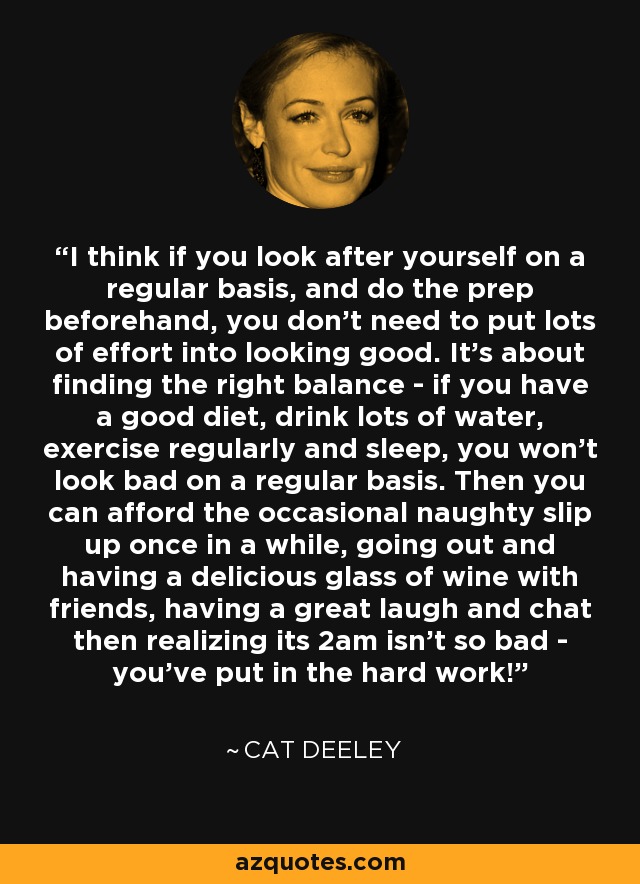 I think if you look after yourself on a regular basis, and do the prep beforehand, you don't need to put lots of effort into looking good. It's about finding the right balance - if you have a good diet, drink lots of water, exercise regularly and sleep, you won't look bad on a regular basis. Then you can afford the occasional naughty slip up once in a while, going out and having a delicious glass of wine with friends, having a great laugh and chat then realizing its 2am isn't so bad - you've put in the hard work! - Cat Deeley