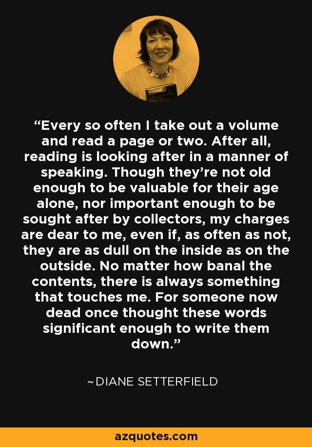 Every so often I take out a volume and read a page or two. After all, reading is looking after in a manner of speaking. Though they're not old enough to be valuable for their age alone, nor important enough to be sought after by collectors, my charges are dear to me, even if, as often as not, they are as dull on the inside as on the outside. No matter how banal the contents, there is always something that touches me. For someone now dead once thought these words significant enough to write them down. - Diane Setterfield