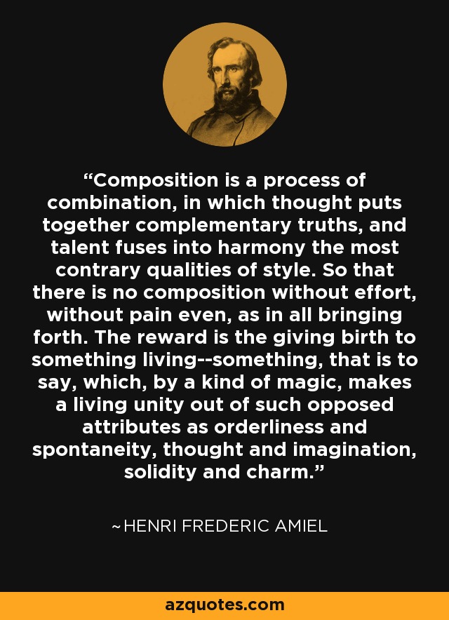 Composition is a process of combination, in which thought puts together complementary truths, and talent fuses into harmony the most contrary qualities of style. So that there is no composition without effort, without pain even, as in all bringing forth. The reward is the giving birth to something living--something, that is to say, which, by a kind of magic, makes a living unity out of such opposed attributes as orderliness and spontaneity, thought and imagination, solidity and charm. - Henri Frederic Amiel