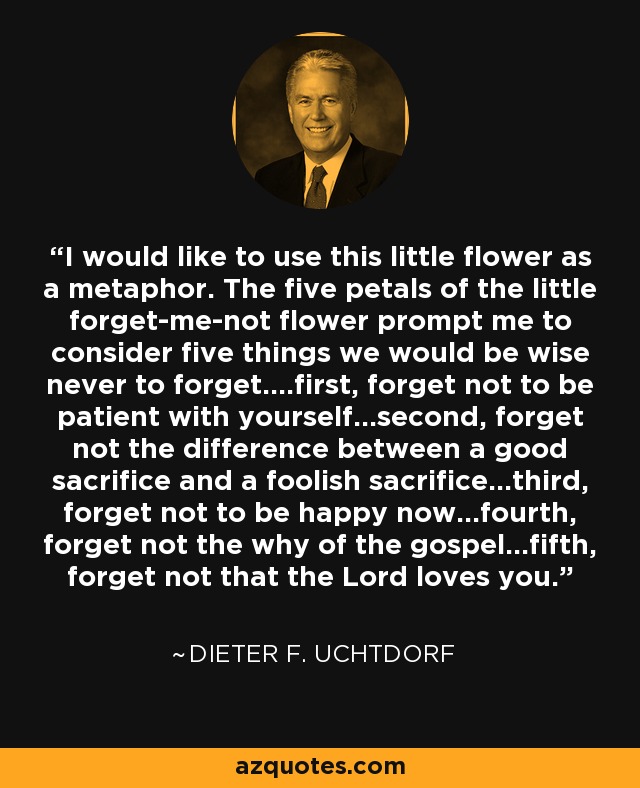 I would like to use this little flower as a metaphor. The five petals of the little forget-me-not flower prompt me to consider five things we would be wise never to forget....first, forget not to be patient with yourself...second, forget not the difference between a good sacrifice and a foolish sacrifice...third, forget not to be happy now...fourth, forget not the why of the gospel...fifth, forget not that the Lord loves you. - Dieter F. Uchtdorf
