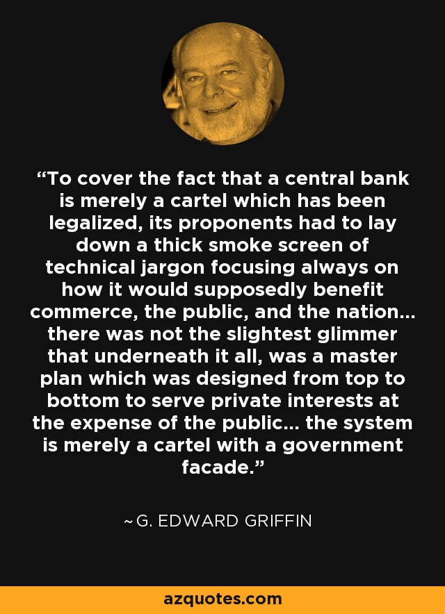 To cover the fact that a central bank is merely a cartel which has been legalized, its proponents had to lay down a thick smoke screen of technical jargon focusing always on how it would supposedly benefit commerce, the public, and the nation... there was not the slightest glimmer that underneath it all, was a master plan which was designed from top to bottom to serve private interests at the expense of the public... the system is merely a cartel with a government facade. - G. Edward Griffin