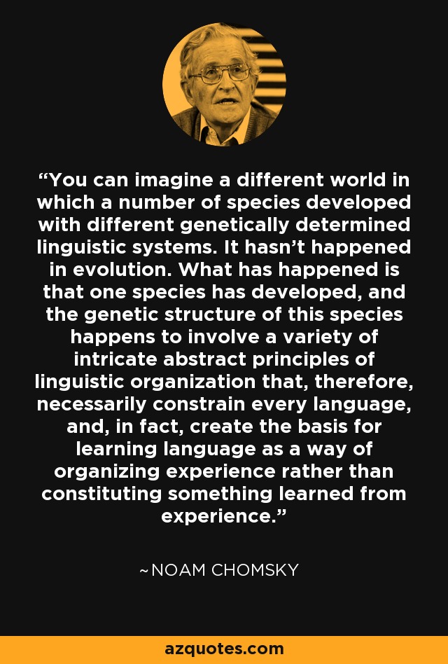 You can imagine a different world in which a number of species developed with different genetically determined linguistic systems. It hasn't happened in evolution. What has happened is that one species has developed, and the genetic structure of this species happens to involve a variety of intricate abstract principles of linguistic organization that, therefore, necessarily constrain every language, and, in fact, create the basis for learning language as a way of organizing experience rather than constituting something learned from experience. - Noam Chomsky