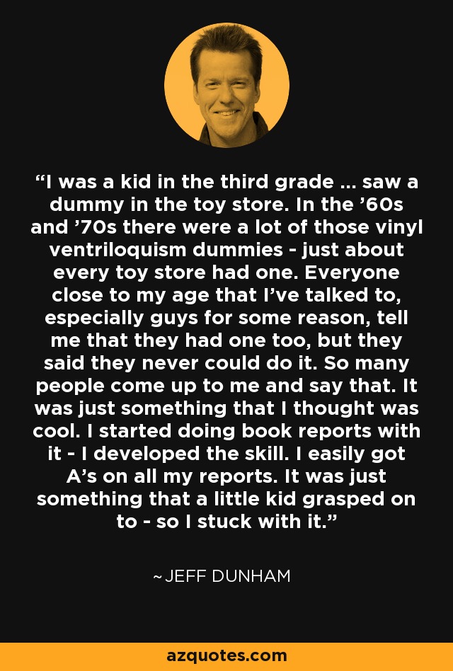 I was a kid in the third grade ... saw a dummy in the toy store. In the '60s and '70s there were a lot of those vinyl ventriloquism dummies - just about every toy store had one. Everyone close to my age that I've talked to, especially guys for some reason, tell me that they had one too, but they said they never could do it. So many people come up to me and say that. It was just something that I thought was cool. I started doing book reports with it - I developed the skill. I easily got A's on all my reports. It was just something that a little kid grasped on to - so I stuck with it. - Jeff Dunham