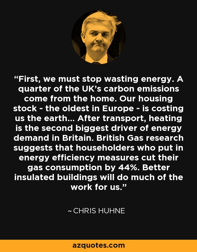 First, we must stop wasting energy. A quarter of the UK's carbon emissions come from the home. Our housing stock - the oldest in Europe - is costing us the earth... After transport, heating is the second biggest driver of energy demand in Britain. British Gas research suggests that householders who put in energy efficiency measures cut their gas consumption by 44%. Better insulated buildings will do much of the work for us. - Chris Huhne