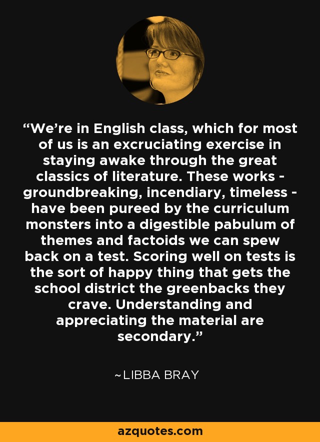 We're in English class, which for most of us is an excruciating exercise in staying awake through the great classics of literature. These works - groundbreaking, incendiary, timeless - have been pureed by the curriculum monsters into a digestible pabulum of themes and factoids we can spew back on a test. Scoring well on tests is the sort of happy thing that gets the school district the greenbacks they crave. Understanding and appreciating the material are secondary. - Libba Bray