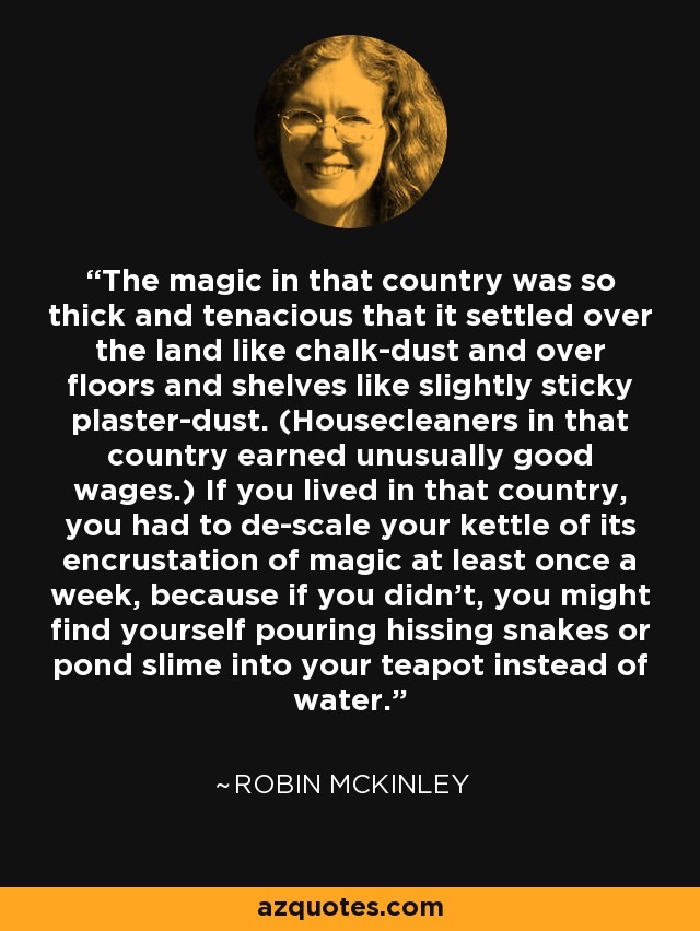 The magic in that country was so thick and tenacious that it settled over the land like chalk-dust and over floors and shelves like slightly sticky plaster-dust. (Housecleaners in that country earned unusually good wages.) If you lived in that country, you had to de-scale your kettle of its encrustation of magic at least once a week, because if you didn't, you might find yourself pouring hissing snakes or pond slime into your teapot instead of water. - Robin McKinley
