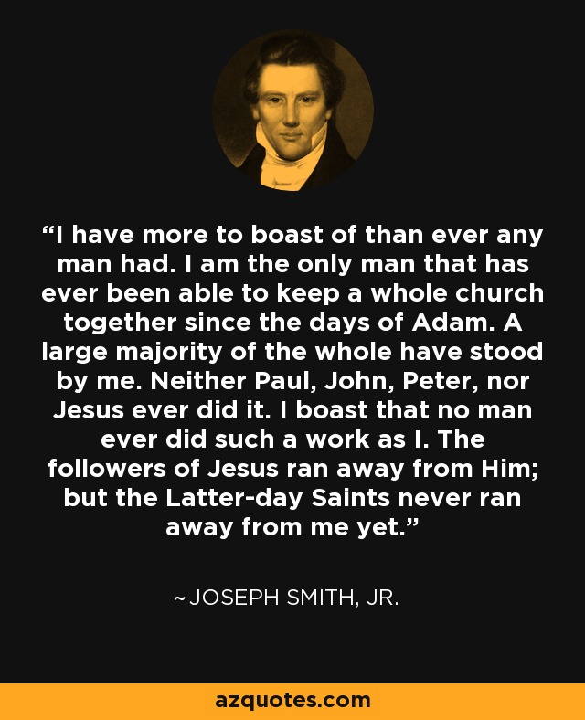 I have more to boast of than ever any man had. I am the only man that has ever been able to keep a whole church together since the days of Adam. A large majority of the whole have stood by me. Neither Paul, John, Peter, nor Jesus ever did it. I boast that no man ever did such a work as I. The followers of Jesus ran away from Him; but the Latter-day Saints never ran away from me yet. - Joseph Smith, Jr.