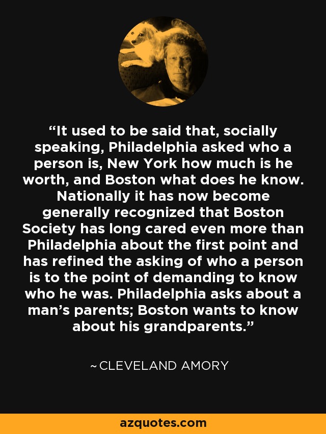 It used to be said that, socially speaking, Philadelphia asked who a person is, New York how much is he worth, and Boston what does he know. Nationally it has now become generally recognized that Boston Society has long cared even more than Philadelphia about the first point and has refined the asking of who a person is to the point of demanding to know who he was. Philadelphia asks about a man's parents; Boston wants to know about his grandparents. - Cleveland Amory