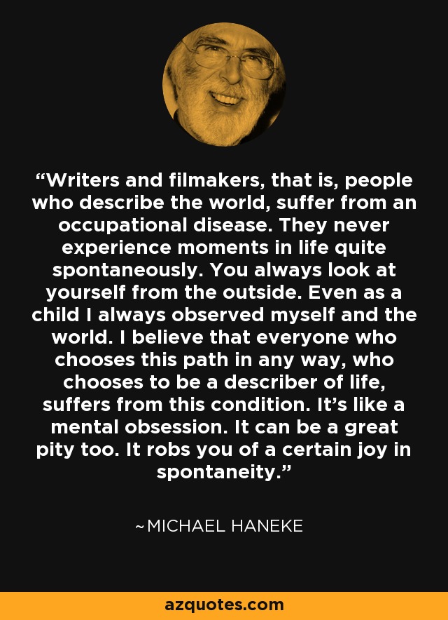 Writers and filmakers, that is, people who describe the world, suffer from an occupational disease. They never experience moments in life quite spontaneously. You always look at yourself from the outside. Even as a child I always observed myself and the world. I believe that everyone who chooses this path in any way, who chooses to be a describer of life, suffers from this condition. It's like a mental obsession. It can be a great pity too. It robs you of a certain joy in spontaneity. - Michael Haneke